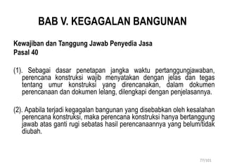 BAB V. KEGAGALAN BANGUNAN
Kewajiban dan Tanggung Jawab Penyedia Jasa
Pasal 40
(1). Sebagai dasar penetapan jangka waktu pertanggungjawaban,
perencana konstruksi wajib menyatakan dengan jelas dan tegas
tentang umur konstruksi yang direncanakan, dalam dokumen
perencanaan dan dokumen lelang, dilengkapi dengan penjelasannya.
(2). Apabila terjadi kegagalan bangunan yang disebabkan oleh kesalahan
perencana konstruksi, maka perencana konstruksi hanya bertanggung
jawab atas ganti rugi sebatas hasil perencanaannya yang belum/tidak
diubah.
77/101
 