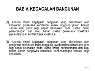 BAB V. KEGAGALAN BANGUNAN
(3). Apabila terjadi kegagalan bangunan yang disebabkan oleh
kesalahan pelaksana konstruksi, maka tanggung jawab berupa
sanksi dan ganti rugi dapat dikenakan pada usaha orang
perseorangan dan atau badan usaha pelaksana konstruksi
penandatangan kontrak kerja konstruksi.
(4). Apabila terjadi kegagalan bangunan yang disebabkan oleh
pengawas konstruksi, maka tanggung jawab berupa sanksi dan ganti
rugi dapat dikenakan pada usaha orang perseorangan dan atau
badan usaha pengawas konstruksi penandatangan kontrak kerja
konstruksi.
78/101
 