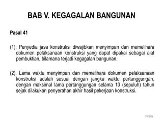 BAB V. KEGAGALAN BANGUNAN
Pasal 41
(1). Penyedia jasa konstruksi diwajibkan menyimpan dan memelihara
dokumen pelaksanaan konstruksi yang dapat dipakai sebagai alat
pembuktian, bilamana terjadi kegagalan bangunan.
(2). Lama waktu menyimpan dan memelihara dokumen pelaksanaan
konstruksi adalah sesuai dengan jangka waktu pertanggungan,
dengan maksimal lama pertanggungan selama 10 (sepuluh) tahun
sejak dilakukan penyerahan akhir hasil pekerjaan konstruksi.
79/101
 