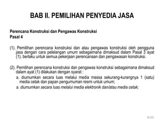 BAB II. PEMILIHAN PENYEDIA JASA
Perencana Konstruksi dan Pengawas Konstruksi
Pasal 4
(1). Pemilihan perencana konstruksi dan atau pengawas konstruksi oleh pengguna
jasa dengan cara pelelangan umum sebagaimana dimaksud dalam Pasal 3 ayat
(1), berlaku untuk semua pekerjaan perencanaan dan pengawasan konstruksi.
(2). Pemilihan perencana konstruksi dan pengawas konstruksi sebagaimana dimaksud
dalam ayat (1) dilakukan dengan syarat :
a. diumumkan secara luas melalui media massa sekurang-kurangnya 1 (satu)
media cetak dan papan pengumuman resmi untuk umum;
a. diumumkan secara luas melalui media elektronik dan/atau media cetak;
8/101
 