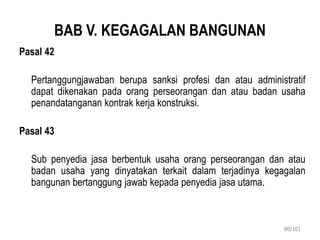 BAB V. KEGAGALAN BANGUNAN
Pasal 42
Pertanggungjawaban berupa sanksi profesi dan atau administratif
dapat dikenakan pada orang perseorangan dan atau badan usaha
penandatanganan kontrak kerja konstruksi.
Pasal 43
Sub penyedia jasa berbentuk usaha orang perseorangan dan atau
badan usaha yang dinyatakan terkait dalam terjadinya kegagalan
bangunan bertanggung jawab kepada penyedia jasa utama.
80/101
 