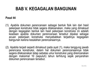BAB V. KEGAGALAN BANGUNAN
Pasal 44
(1). Apabila dokumen perencanaan sebagai bentuk fisik lain dari hasil
pekerjaan konstruksi tidak segera dilaksanakan, maka yang dimaksud
dengan kegagalan bentuk lain hasil pekerjaan konstruksi ini adalah
keadaan apabila dokumen perencanaan tersebut dipakai sebagai
acuan pekerjaan konstruksi menyebabkan terjadinya kegagalan
bangunan karena kesalahan perencanaannya.
(2). Apabila terjadi seperti dimaksud pada ayat (1), maka tanggung jawab
perencana konstruksi, dalam hal dokumen perencanaannya tidak
segera dilaksanakan tetap sebatas umur konstruksi yang direncanakan
dengan maksimal 10 (sepuluh) tahun terhitung sejak penyerahan
dokumen perencanaan tersebut.
81/101
 