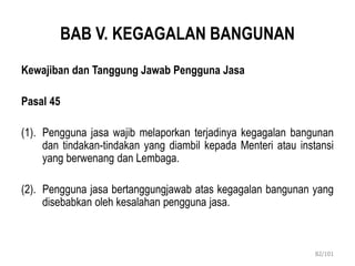 BAB V. KEGAGALAN BANGUNAN
Kewajiban dan Tanggung Jawab Pengguna Jasa
Pasal 45
(1). Pengguna jasa wajib melaporkan terjadinya kegagalan bangunan
dan tindakan-tindakan yang diambil kepada Menteri atau instansi
yang berwenang dan Lembaga.
(2). Pengguna jasa bertanggungjawab atas kegagalan bangunan yang
disebabkan oleh kesalahan pengguna jasa.
82/101
 