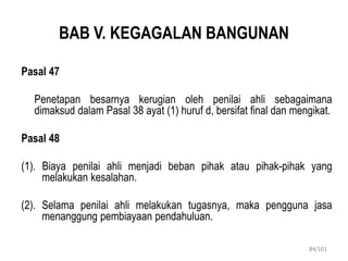 BAB V. KEGAGALAN BANGUNAN
Pasal 47
Penetapan besarnya kerugian oleh penilai ahli sebagaimana
dimaksud dalam Pasal 38 ayat (1) huruf d, bersifat final dan mengikat.
Pasal 48
(1). Biaya penilai ahli menjadi beban pihak atau pihak-pihak yang
melakukan kesalahan.
(2). Selama penilai ahli melakukan tugasnya, maka pengguna jasa
menanggung pembiayaan pendahuluan.
84/101
 