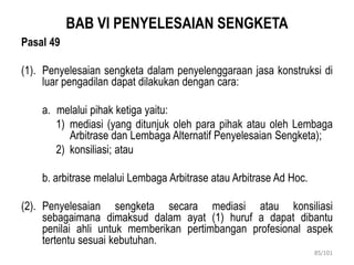 BAB VI PENYELESAIAN SENGKETA
Pasal 49
(1). Penyelesaian sengketa dalam penyelenggaraan jasa konstruksi di
luar pengadilan dapat dilakukan dengan cara:
a. melalui pihak ketiga yaitu:
1) mediasi (yang ditunjuk oleh para pihak atau oleh Lembaga
Arbitrase dan Lembaga Alternatif Penyelesaian Sengketa);
2) konsiliasi; atau
b. arbitrase melalui Lembaga Arbitrase atau Arbitrase Ad Hoc.
(2). Penyelesaian sengketa secara mediasi atau konsiliasi
sebagaimana dimaksud dalam ayat (1) huruf a dapat dibantu
penilai ahli untuk memberikan pertimbangan profesional aspek
tertentu sesuai kebutuhan.
85/101
 