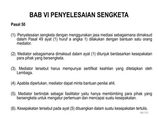 BAB VI PENYELESAIAN SENGKETA
Pasal 50
(1). Penyelesaian sengketa dengan menggunakan jasa mediasi sebagaimana dimaksud
dalam Pasal 49 ayat (1) huruf a angka 1) dilakukan dengan bantuan satu orang
mediator.
(2). Mediator sebagaimana dimaksud dalam ayat (1) ditunjuk berdasarkan kesepakatan
para pihak yang bersengketa.
(3). Mediator tersebut harus mempunyai sertifikat keahlian yang ditetapkan oleh
Lembaga.
(4). Apabila diperlukan, mediator dapat minta bantuan penilai ahli.
(5). Mediator bertindak sebagai fasilitator yaitu hanya membimbing para pihak yang
bersengketa untuk mengatur pertemuan dan mencapai suatu kesepakatan.
(6). Kesepakatan tersebut pada ayat (5) dituangkan dalam suatu kesepakatan tertulis.
86/101
 