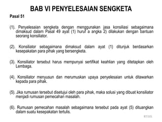 BAB VI PENYELESAIAN SENGKETA
Pasal 51
(1). Penyelesaian sengketa dengan menggunakan jasa konsiliasi sebagaimana
dimaksud dalam Pasal 49 ayat (1) huruf a angka 2) dilakukan dengan bantuan
seorang konsiliator.
(2). Konsiliator sebagaimana dimaksud dalam ayat (1) ditunjuk berdasarkan
kesepakatan para pihak yang bersengketa.
(3). Konsiliator tersebut harus mempunyai sertifikat keahlian yang ditetapkan oleh
Lembaga.
(4). Konsiliator menyusun dan merumuskan upaya penyelesaian untuk ditawarkan
kepada para pihak.
(5). Jika rumusan tersebut disetujui oleh para pihak, maka solusi yang dibuat konsiliator
menjadi rumusan pemecahan masalah.
(6). Rumusan pemecahan masalah sebagaimana tersebut pada ayat (5) dituangkan
dalam suatu kesepakatan tertulis.
87/101
 