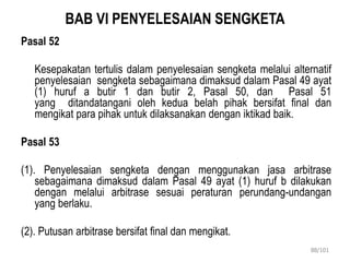 BAB VI PENYELESAIAN SENGKETA
Pasal 52
Kesepakatan tertulis dalam penyelesaian sengketa melalui alternatif
penyelesaian sengketa sebagaimana dimaksud dalam Pasal 49 ayat
(1) huruf a butir 1 dan butir 2, Pasal 50, dan Pasal 51
yang ditandatangani oleh kedua belah pihak bersifat final dan
mengikat para pihak untuk dilaksanakan dengan iktikad baik.
Pasal 53
(1). Penyelesaian sengketa dengan menggunakan jasa arbitrase
sebagaimana dimaksud dalam Pasal 49 ayat (1) huruf b dilakukan
dengan melalui arbitrase sesuai peraturan perundang-undangan
yang berlaku.
(2). Putusan arbitrase bersifat final dan mengikat.
88/101
 