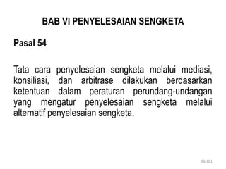 BAB VI PENYELESAIAN SENGKETA
Pasal 54
Tata cara penyelesaian sengketa melalui mediasi,
konsiliasi, dan arbitrase dilakukan berdasarkan
ketentuan dalam peraturan perundang-undangan
yang mengatur penyelesaian sengketa melalui
alternatif penyelesaian sengketa.
89/101
 