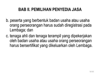 BAB II. PEMILIHAN PENYEDIA JASA
b. peserta yang berbentuk badan usaha atau usaha
orang perseorangan harus sudah diregistrasi pada
Lembaga; dan
c. tenaga ahli dan tenaga terampil yang dipekerjakan
oleh badan usaha atau usaha orang perseorangan
harus bersertifikat yang dikeluarkan oleh Lembaga.
9/101
 