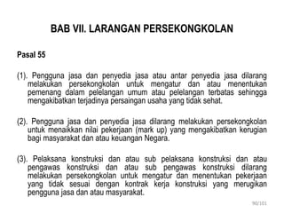 BAB VII. LARANGAN PERSEKONGKOLAN
Pasal 55
(1). Pengguna jasa dan penyedia jasa atau antar penyedia jasa dilarang
melakukan persekongkolan untuk mengatur dan atau menentukan
pemenang dalam pelelangan umum atau pelelangan terbatas sehingga
mengakibatkan terjadinya persaingan usaha yang tidak sehat.
(2). Pengguna jasa dan penyedia jasa dilarang melakukan persekongkolan
untuk menaikkan nilai pekerjaan (mark up) yang mengakibatkan kerugian
bagi masyarakat dan atau keuangan Negara.
(3). Pelaksana konstruksi dan atau sub pelaksana konstruksi dan atau
pengawas konstruksi dan atau sub pengawas konstruksi dilarang
melakukan persekongkolan untuk mengatur dan menentukan pekerjaan
yang tidak sesuai dengan kontrak kerja konstruksi yang merugikan
pengguna jasa dan atau masyarakat.
90/101
 