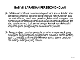 BAB VII. LARANGAN PERSEKONGKOLAN
(4). Pelaksana konstruksi dan atau sub pelaksana konstruksi dan atau
pengawas konstruksi dan atau sub pengawas konstruksi dan atau
pemasok dilarang melakukan persekongkolan untuk mengatur dan
menentukan pemasokan bahan dan atau komponen bangunan dan
atau peralatan yang tidak sesuai dengan kontrak kerja konstruksi
yang merugikan pengguna jasa dan atau masyarakat.
(5). Pengguna jasa dan atau penyedia jasa dan atau pemasok yang
melakukan persekongkolan sebagaimana dimaksud dalam ayat (1),
ayat (2), ayat (3), dan ayat (4) dikenakan sanksi sesuai peraturan
perundang-undangan yang berlaku.
91/101
 