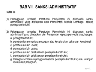 BAB VIII. SANKSI ADMINISTRATIF
Pasal 56
(1). Pelanggaran terhadap Peraturan Pemerintah ini dikenakan sanksi
administratif yang ditetapkan oleh Pemerintah kepada Lembaga, berupa
peringatan tertutis.
(2). Pelanggaran terhadap Peraturan Pemerintah ini dikenakan sanksi
administratif yang ditetapkan oleh Pemerintah kepada penyedia jasa, berupa:
a. peringatan tertulis;
b. penghentian sementara sebagian atau keseluruhan pekerjaan konstruksi;
c. pembekuan izin usaha;
d. pencabutan izin usaha;
e. pembekuan izin pelaksanaan pekerjaan konstruksi;
f. pencabutan izin pelaksanaan pekerjaan konstruksi;
g. larangan sementara penggunaan hasil pekerjaan konstruksi; atau larangan
melakukan pekerjaan.
92/101
 