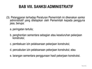 93/101
BAB VIII. SANKSI ADMINISTRATIF
(3). Pelanggaran terhadap Peraturan Pemerintah ini dikenakan sanksi
administratif yang ditetapkan oleh Pemerintah kepada pengguna
jasa, berupa:
a. peringatan tertulis;
b. penghentian sementara sebagian atau keseluruhan pekerjaan
konstruksi;
c. pembekuan izin pelaksanaan pekerjaan konstruksi;
d. pencabutan izin pelaksanaan pekerjaan konstruksi; atau
e. larangan sementara penggunaan hasil pekerjaan konstruksi.
 