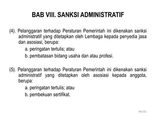 BAB VIII. SANKSI ADMINISTRATIF
(4). Pelanggaran terhadap Peraturan Pemerintah ini dikenakan sanksi
administratif yang ditetapkan oleh Lembaga kepada penyedia jasa
dan asosiasi, berupa:
a. peringatan tertulis; atau
b. pembatasan bidang usaha dan atau profesi.
(5). Pelanggaran terhadap Peraturan Pemerintah ini dikenakan sanksi
administratif yang ditetapkan oleh asosiasi kepada anggota,
berupa:
a. peringatan tertulis; atau
b. pembekuan sertifikat.
94/101
 