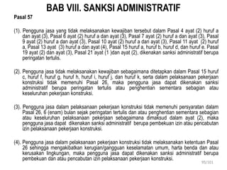 BAB VIII. SANKSI ADMINISTRATIF
Pasal 57
(1). Pengguna jasa yang tidak melaksanakan kewajiban tersebut dalam Pasal 4 ayat (2) huruf a
dan ayat (3), Pasal 6 ayat (2) huruf a dan ayat (3), Pasal 7 ayat (2) huruf a dan ayat (3), Pasal
9 ayat (2) huruf a dan ayat (3), Pasal 10 ayat (2) huruf a dan ayat (3), Pasal 11 ayat (2) huruf
a, Pasal 13 ayat (3) huruf a dan ayat (4), Pasal 15 huruf a, huruf b, huruf d, dan huruf e. Pasal
19 ayat (2) dan ayat (3), Pasal 21 ayat (1 )dan ayat (2), dikenakan sanksi administratif berupa
peringatan tertulis.
(2). Pengguna jasa tidak melaksanakan kewajiban sebagaimana ditetapkan dalam Pasal 15 huruf
c, huruf f, huruf g, huruf h, huruf i, huruf j, dan huruf k, serta dalam pelaksanaan pekerjaan
konstruksi tidak memenuhi Pasal 26, maka pengguna jasa dapat dikenakan sanksi
administratif berupa peringatan tertulis atau penghentian sementara sebagian atau
keseluruhan pekerjaan konstruksi.
(3). Pengguna jasa dalam pelaksanaan pekerjaan konstruksi tidak memenuhi persyaratan dalam
Pasal 26, 6 (enam) bulan sejak peringatan tertulis dan atau penghentian sementara sebagian
atau keseluruhan pelaksanaan pekerjaan sebagaimana dimaksud dalam ayat (2), maka
pengguna jasa dapat dikenakan sanksi administratif berupa pembekuan izin atau pencabutan
izin pelaksanaan pekerjaan konstruksi.
(4). Pengguna jasa dalam pelaksanaan pekerjaan konstruksi tidak melaksanakan ketentuan Pasal
26 sehingga mengakibatkan kerugian/gangguan keselamatan umum, harta benda dan atau
kerusakan lingkungan, maka pengguna jasa dapat dikenakan sanksi administratif berupa
pembekuan dan atau pencabutan izin pelaksanaan pekerjaan konstruksi.
95/101
 