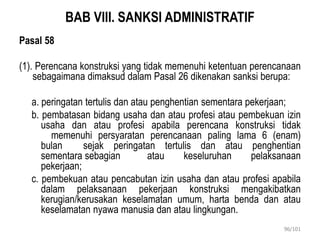 BAB VIII. SANKSI ADMINISTRATIF
Pasal 58
(1). Perencana konstruksi yang tidak memenuhi ketentuan perencanaan
sebagaimana dimaksud dalam Pasal 26 dikenakan sanksi berupa:
a. peringatan tertulis dan atau penghentian sementara pekerjaan;
b. pembatasan bidang usaha dan atau profesi atau pembekuan izin
usaha dan atau profesi apabila perencana konstruksi tidak
memenuhi persyaratan perencanaan paling lama 6 (enam)
bulan sejak peringatan tertulis dan atau penghentian
sementara sebagian atau keseluruhan pelaksanaan
pekerjaan;
c. pembekuan atau pencabutan izin usaha dan atau profesi apabila
dalam pelaksanaan pekerjaan konstruksi mengakibatkan
kerugian/kerusakan keselamatan umum, harta benda dan atau
keselamatan nyawa manusia dan atau lingkungan.
96/101
 