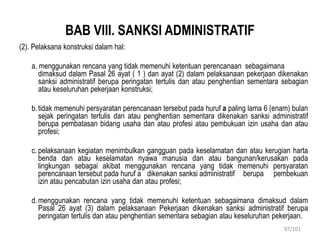 BAB VIII. SANKSI ADMINISTRATIF
(2). Pelaksana konstruksi dalam hal:
a. menggunakan rencana yang tidak memenuhi ketentuan perencanaan sebagaimana
dimaksud dalam Pasal 26 ayat ( 1 ) dan ayat (2) dalam pelaksanaan pekerjaan dikenakan
sanksi administratif berupa peringatan tertulis dan atau penghentian sementara sebagian
atau keseluruhan pekerjaan konstruksi;
b.tidak memenuhi persyaratan perencanaan tersebut pada huruf a paling lama 6 (enam) bulan
sejak peringatan tertulis dan atau penghentian sementara dikenakan sanksi administratif
berupa pembatasan bidang usaha dan atau profesi atau pembukuan izin usaha dan atau
profesi;
c. pelaksanaan kegiatan menimbulkan gangguan pada keselamatan dan atau kerugian harta
benda dan atau keselamatan nyawa manusia dan atau bangunan/kerusakan pada
lingkungan sebagai akibat menggunakan rencana yang tidak memenuhi persyaratan
perencanaan tersebut pada huruf a dikenakan sanksi administratif berupa pembekuan
izin atau pencabutan izin usaha dan atau profesi;
d.menggunakan rencana yang tidak memenuhi ketentuan sebagaimana dimaksud dalam
Pasal 26 ayat (3) dalam pelaksanaan Pekerjaan dikenakan sanksi administratif berupa
peringatan tertulis dan atau penghentian sementara sebagian atau keseluruhan pekerjaan.
97/101
 
