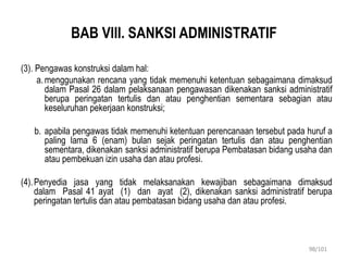 BAB VIII. SANKSI ADMINISTRATIF
(3). Pengawas konstruksi dalam hal:
a.menggunakan rencana yang tidak memenuhi ketentuan sebagaimana dimaksud
dalam Pasal 26 dalam pelaksanaan pengawasan dikenakan sanksi administratif
berupa peringatan tertulis dan atau penghentian sementara sebagian atau
keseluruhan pekerjaan konstruksi;
b. apabila pengawas tidak memenuhi ketentuan perencanaan tersebut pada huruf a
paling lama 6 (enam) bulan sejak peringatan tertulis dan atau penghentian
sementara, dikenakan sanksi administratif berupa Pembatasan bidang usaha dan
atau pembekuan izin usaha dan atau profesi.
(4).Penyedia jasa yang tidak melaksanakan kewajiban sebagaimana dimaksud
dalam Pasal 41 ayat (1) dan ayat (2), dikenakan sanksi administratif berupa
peringatan tertulis dan atau pembatasan bidang usaha dan atau profesi.
98/101
 