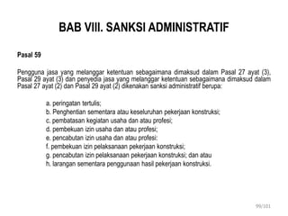 BAB VIII. SANKSI ADMINISTRATIF
Pasal 59
Pengguna jasa yang melanggar ketentuan sebagaimana dimaksud dalam Pasal 27 ayat (3),
Pasal 29 ayat (3) dan penyedia jasa yang melanggar ketentuan sebagaimana dimaksud dalam
Pasal 27 ayat (2) dan Pasal 29 ayat (2) dikenakan sanksi administratif berupa:
a. peringatan tertulis;
b. Penghentian sementara atau keseluruhan pekerjaan konstruksi;
c. pembatasan kegiatan usaha dan atau profesi;
d. pembekuan izin usaha dan atau profesi;
e. pencabutan izin usaha dan atau profesi:
f. pembekuan izin pelaksanaan pekerjaan konstruksi;
g. pencabutan izin pelaksanaan pekerjaan konstruksi; dan atau
h. larangan sementara penggunaan hasil pekerjaan konstruksi.
99/101
 