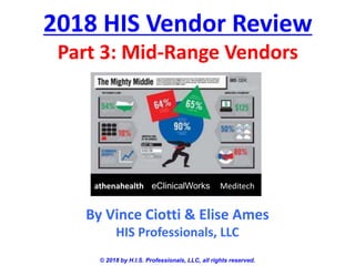 2018 HIS Vendor Review
Part 3: Mid-Range Vendors
© 2018 by H.I.S. Professionals, LLC, all rights reserved.
By Vince Ciotti & Elise Ames
HIS Professionals, LLC
athenahealth eClinicalWorks Meditech
 
