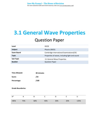 3.1 General Wave Properties
Question Paper
Level IGCSE
Subject Physics (0625)
Exam Board Cambridge International Examinations(CIE)
Topic Properties of waves, including light and sound
Sub Topic 3.1 General Wave Properties
Booklet Question Paper
Time Allowed: 40 minutes
Score: /33
Percentage: /100
Grade Boundaries:
A* A B C D E U
>85% 75% 60% 45% 35% 25% <25%
Save My Exams! – The Home of Revision
For more awesome GCSE and A level resources, visit us at www.savemyexams.co.uk/
 