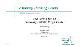 3/16/2018 1
Ideate. Implement. Iterate.
Visionary Thinking Group
Pro Forma for an
Enduring Holistic Profit Center
Presented by:
Steven Sable
Chairman
Xerox Distinguished Visionary Thinker-Emeritus
March 2018
 