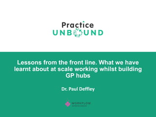 Dr. Paul Deffley
Lessons from the front line. What we have
learnt about at scale working whilst building
GP hubs
 