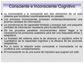  Lo inconsciente y lo consciente son dos elementos de un solo
sistema que funcionan coordinadamente en paralelo.
 Los procesos inconscientes procesan contemporáneamente una
enorme cantidad de información.
 La conciencia es de capacidad limitada y procesa solo una pequeña
cantidad de información necesaria para la planificación.
 De los procesos paralelos (inconscientes) deben llegar a la
consciencia los productos acabados para dar una respuesta eficaz y
adaptativa.
 La finalidad del sistema sería la de alcanzar un equilibrio entre lo
cuantitativo de la capacidad cognitiva y la eficacia de las acciones
adaptativas.
 Por lo tanto la relación entre consciente e inconsciente no es
conflictiva sino complementaria.
 El inconsciente no es una suma de impulsos que pugnan por salir.
Consciente e Inconsciente Cognitivo
 