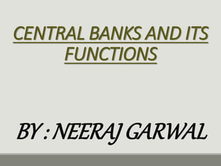 CENTRAL BANKS AND ITS
FUNCTIONS
BY : NEERAJ GARWAL
 