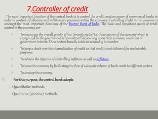 7.Controller of credit
The most important function of the central bank is to control the credit creation power of commercial banks in
order to control inflationary and deflationary pressures within the economy. Controlling credit in the economy is
amongst the most important functions of the Reserve Bank of India. The basic and important needs of credit
control in the economy are-
 To encourage the overall growth of the "priority sector" i.e. those sectors of the economy which is
recognized by the government as "prioritized" depending upon their economic condition or
government interest. These sectors broadly totals to around 15 in number.
 To keep a check over the channelization of credit so that credit is not delivered for undesirable
purposes.
 To achieve the objective of controlling inflation as well as deflation.
 To boost the economy by facilitating the flow of adequate volume of bank credit to different sectors.
 To develop the economy.
 For thispurpose,the centralbank adopts
1. Quantitative methods
2. Qualitative (selective) methods.
 