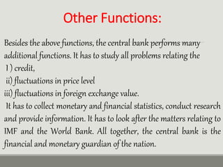 Other Functions:
Besides the above functions, the central bank performs many
additional functions. It has to study all problems relating the
I ) credit,
ii) fluctuations in price level
iii) fluctuations in foreign exchange value.
It has to collect monetary and financial statistics, conduct research
and provide information. It has to look after the matters relating to
IMF and the World Bank. All together, the central bank is the
financial and monetary guardian of the nation.
 