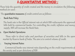 1.QUANTIATIVE METHOD :
These help the quantity of credit created and the money in circulation the following
method are used :
The quantitative measures of credit control are as follows:
1. BankRate Policy
The bank rate is the Official interest rate at which RBI rediscounts the approved
bills held by commercial banks. For controlling the credit, inflation and money
supply, RBI will increase the Bank Rate.
2. Open Market Operations
These refer to direct sales and purchase of securities and bills in the open
market by Reserve bank of India. The aim is to control volume of credit.
3. Varying Interest Rates:
Commercial banks vary interest rates depending on the credit requirements of
the society and as per directions of RBI
 