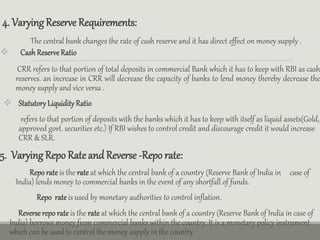 4. VaryingReserve Requirements:
The central bank changes the rate of cash reserve and it has direct effect on money supply .
 Cash ReserveRatio
CRR refers to that portion of total deposits in commercial Bank which it has to keep with RBI as cash
reserves. an increase in CRR will decrease the capacity of banks to lend money thereby decrease the
money supply and vice versa .
 StatutoryLiquidityRatio
refers to that portion of deposits with the banks which it has to keep with itself as liquid assets(Gold,
approved govt. securities etc.) If RBI wishes to control credit and discourage credit it would increase
CRR & SLR.
5. VaryingRepo Rate and Reverse -Repo rate:
Reporate is the rate at which the central bank of a country (Reserve Bank of India in case of
India) lends money to commercial banks in the event of any shortfall of funds.
Repo rate is used by monetary authorities to control inflation.
Reverse repo rate is the rate at which the central bank of a country (Reserve Bank of India in case of
India) borrows money from commercial banks within the country. It is a monetary policy instrument
which can be used to control the money supply in the country.
 