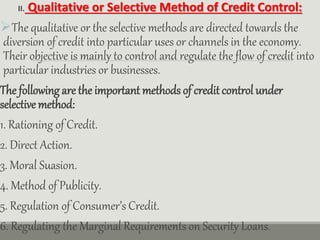 II. Qualitative or Selective Method of Credit Control:
The qualitative or the selective methods are directed towards the
diversion of credit into particular uses or channels in the economy.
Their objective is mainly to control and regulate the flow of credit into
particular industries or businesses.
The following are the important methods of credit control under
selective method:
1. Rationing of Credit.
2. Direct Action.
3. Moral Suasion.
4. Method of Publicity.
5. Regulation of Consumer’s Credit.
6. Regulating the Marginal Requirements on Security Loans.
 