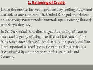 1. Rationing of Credit:
Under this method the credit is rationed by limiting the amount
available to each applicant. The Central Bank puts restrictions
on demands for accommodations made upon it during times of
monetary stringency.
In this the Central Bank discourages the granting of loans to
stock exchanges by refusing to re-discount the papers of the
bank which have extended liberal loans to the speculators. This
is an important method of credit control and this policy has
been adopted by a number of countries like Russia and
Germany.
 