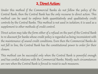 2. Direct Action:
Under this method if the Commercial Banks do not follow the policy of the
Central Bank, then the Central Bank has the only recourse to direct action. This
method can be used to enforce both quantitatively and qualitatively credit
controls by the Central Banks. This method is not used in isolation; it is used as a
supplement to other methods of credit control.
Direct action may take the form either of a refusal on the part of the Central Bank
to re-discount for banks whose credit policy is regarded as being inconsistent with
the maintenance of sound credit conditions. Even then the Commercial Banks do
not fall in line, the Central Bank has the constitutional power to order for their
closure.
This method can be successful only when the Central Bank is powerful enough
and has cordial relations with the Commercial Banks. Mostly such circumstances
are rare when the Central Bank is forced to resist to such measures.
 