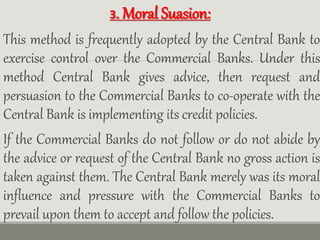 3. Moral Suasion:
This method is frequently adopted by the Central Bank to
exercise control over the Commercial Banks. Under this
method Central Bank gives advice, then request and
persuasion to the Commercial Banks to co-operate with the
Central Bank is implementing its credit policies.
If the Commercial Banks do not follow or do not abide by
the advice or request of the Central Bank no gross action is
taken against them. The Central Bank merely was its moral
influence and pressure with the Commercial Banks to
prevail upon them to accept and follow the policies.
 