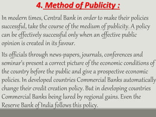 4. Method of Publicity :
In modern times, Central Bank in order to make their policies
successful, take the course of the medium of publicity. A policy
can be effectively successful only when an effective public
opinion is created in its favour.
Its officials through news-papers, journals, conferences and
seminar’s present a correct picture of the economic conditions of
the country before the public and give a prospective economic
policies. In developed countries Commercial Banks automatically
change their credit creation policy. But in developing countries
Commercial Banks being lured by regional gains. Even the
Reserve Bank of India follows this policy.
 