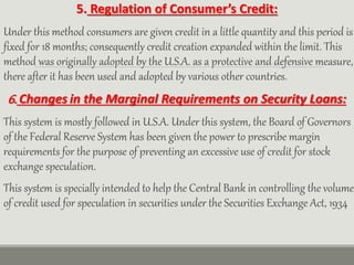 5. Regulation of Consumer’s Credit:
Under this method consumers are given credit in a little quantity and this period is
fixed for 18 months; consequently credit creation expanded within the limit. This
method was originally adopted by the U.S.A. as a protective and defensive measure,
there after it has been used and adopted by various other countries.
6. Changes in the Marginal Requirements on Security Loans:
This system is mostly followed in U.S.A. Under this system, the Board of Governors
of the Federal Reserve System has been given the power to prescribe margin
requirements for the purpose of preventing an excessive use of credit for stock
exchange speculation.
This system is specially intended to help the Central Bank in controlling the volume
of credit used for speculation in securities under the Securities Exchange Act, 1934
 