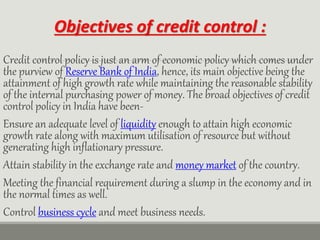 Objectives of credit control :
Credit control policy is just an arm of economic policy which comes under
the purview of Reserve Bank of India, hence, its main objective being the
attainment of high growth rate while maintaining the reasonable stability
of the internal purchasing power of money. The broad objectives of credit
control policy in India have been-
Ensure an adequate level of liquidity enough to attain high economic
growth rate along with maximum utilisation of resource but without
generating high inflationary pressure.
Attain stability in the exchange rate and money market of the country.
Meeting the financial requirement during a slump in the economy and in
the normal times as well.
Control business cycle and meet business needs.
 