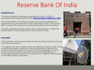 Reserve Bank Of India
Establishment
The Reserve Bank of India was established on April 1, 1935 in
accordance with the provisions of the Reserve Bank of India Act, 1934.
The Central Office of the Reserve Bank was initially established in
Calcutta but was permanently moved to Mumbai in 1937. The Central
Office is where the Governor sits and where policies are formulated.
Though originally privately owned, since nationalisation in 1949, the
Reserve Bank is fully owned by the Government of India.
Preamble
The Preamble of the Reserve Bank of India describes the basic functions
of the Reserve Bank as:
"to regulate the issue of Bank notes and keeping of reserves with a view
to securing monetary stability in India and generally to operate the
currency and credit system of the country to its advantage; to have a
modern monetary policy framework to meet the challenge of an
increasingly complex economy, to maintain price stability while keeping
in mind the objective of growth."
 