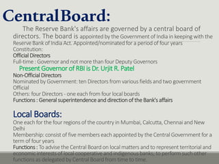 CentralBoard:
The Reserve Bank's affairs are governed by a central board of
directors. The board is appointed by the Government of India in keeping with the
Reserve Bank of India Act. Appointed/nominated for a period of four years
Constitution:
Official Directors
Full-time : Governor and not more than four Deputy Governors
Present Governor of RBI is Dr. Urjit R. Patel
Non-Official Directors
Nominated by Government: ten Directors from various fields and two government
Official
Others: four Directors - one each from four local boards
Functions: General superintendenceand directionof the Bank'saffairs
Local Boards:
One each for the four regions of the country in Mumbai, Calcutta, Chennai and New
Delhi
Membership: consist of five members each appointed by the Central Government for a
term of four years
Functions: To advise the Central Board on local matters and to represent territorial and
economic interests of local cooperative and indigenous banks; to perform such other
functions as delegated by Central Board from time to time.
 
