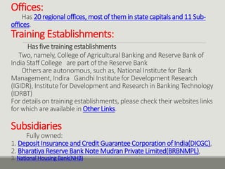 Offices:
Has 20 regional offices, most of themin state capitals and 11 Sub-
offices.
Training Establishments:
Has five training establishments
Two, namely, College of Agricultural Banking and Reserve Bank of
India Staff College are part of the Reserve Bank
Others are autonomous, such as, National Institute for Bank
Management, Indira Gandhi Institute for Development Research
(IGIDR), Institute for Development and Research in Banking Technology
(IDRBT)
For details on training establishments, please check their websites links
for which are available in Other Links.
Subsidiaries
Fully owned:
1. Deposit Insurance and Credit Guarantee Corporation of India(DICGC),
2. Bharatiya Reserve Bank Note Mudran Private Limited(BRBNMPL),
3. National HousingBank(NHB)
 