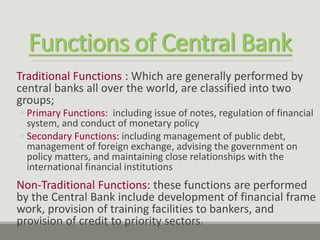 Functions of Central Bank
Traditional Functions : Which are generally performed by
central banks all over the world, are classified into two
groups;
◦ Primary Functions: including issue of notes, regulation of financial
system, and conduct of monetary policy
◦ Secondary Functions: including management of public debt,
management of foreign exchange, advising the government on
policy matters, and maintaining close relationships with the
international financial institutions
Non-Traditional Functions: these functions are performed
by the Central Bank include development of financial frame
work, provision of training facilities to bankers, and
provision of credit to priority sectors.
 