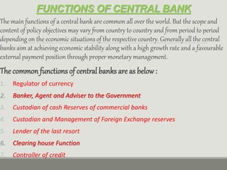 FUNCTIONS OF CENTRAL BANK
The main functions of a central bank are common all over the world. But the scope and
content of policy objectives may vary from country to country and from period to period
depending on the economic situations of the respective country. Generally all the central
banks aim at achieving economic stability along with a high growth rate and a favourable
external payment position through proper monetary management.
The common functions of central banks are as below:
1. Regulator of currency
2. Banker, Agent and Adviser to the Government
3. Custodian of cash Reserves of commercial banks
4. Custodian and Management of Foreign Exchange reserves
5. Lender of the last resort
6. Clearing house Function
7. Controller of credit
 