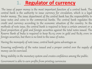 1. Regulator of currency
The issue of paper money is the most important function of a central bank. The
central bank is the authority to issue currency for circulation, which is a legal
tender money. The issue department of the central bank has the responsibility to
issue notes and coins to the commercial banks. The central bank regulates the
credit and currency according to the economic situation of the country. In the
methods of note issue, the central bank is required to keep a certain amount or a
fixed proportion of gold and foreign securities against the total notes issued. The
Reserve Bank of India is required to keep Rs.115 crore in gold and Rs.85 crore in
foreign securities, but there is no limit to the issue of notes.
Having the monopoly of note issue, central bank gains advantages as
Ensuring uniformity of the notes issued and a proper control over the supply of
money can be exercised.
Bring stability in the monetary system and creates confidence among the public.
Government is able to earn profits from printing currencies
 