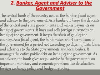 2. Banker, Agent and Adviser to the
Government
The central bank of the country acts as the banker, fiscal agent
and advisor to the government. As a banker, it keeps the deposits
of the central and state governments and makes payments on
behalf of governments. It buys and sells foreign currencies on
behalf of the government. It keeps the stock of gold of the
country. As a fiscal agent, the bank makes short-term loans to
the government for a period not exceeding 90 days. It floats loans
and advances to the State governments and local bodies. It
manages the entire public debt on behalf of the government. As
an adviser, the bank gives useful advice to the governments on
important monetary and economic problems like devaluation,
foreign exchange policy and budgetary policy.
 