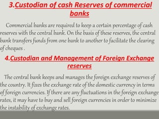 3.Custodian of cash Reserves of commercial
banks
Commercial banks are required to keep a certain percentage of cash
reserves with the central bank. On the basis of these reserves, the central
bank transfers funds from one bank to another to facilitate the clearing
of cheques .
4.Custodian and Management of Foreign Exchange
reserves
The central bank keeps and manages the foreign exchange reserves of
the country. It fixes the exchange rate of the domestic currency in terms
of foreign currencies. If there are any fluctuations in the foreign exchange
rates, it may have to buy and sell foreign currencies in order to minimize
the instability of exchange rates.
 