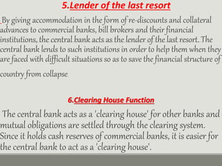 5.Lender of the last resort
By giving accommodation in the form of re-discounts and collateral
advances to commercial banks, bill brokers and their financial
institutions, the central bank acts as the lender of the last resort. The
central bank lends to such institutions in order to help them when they
are faced with difficult situations so as to save the financial structure of
country from collapse.
6.Clearing House Function
The central bank acts as a 'clearing house' for other banks and
mutual obligations are settled through the clearing system.
Since it holds cash reserves of commercial banks, it is easier for
the central bank to act as a 'clearing house'.
 